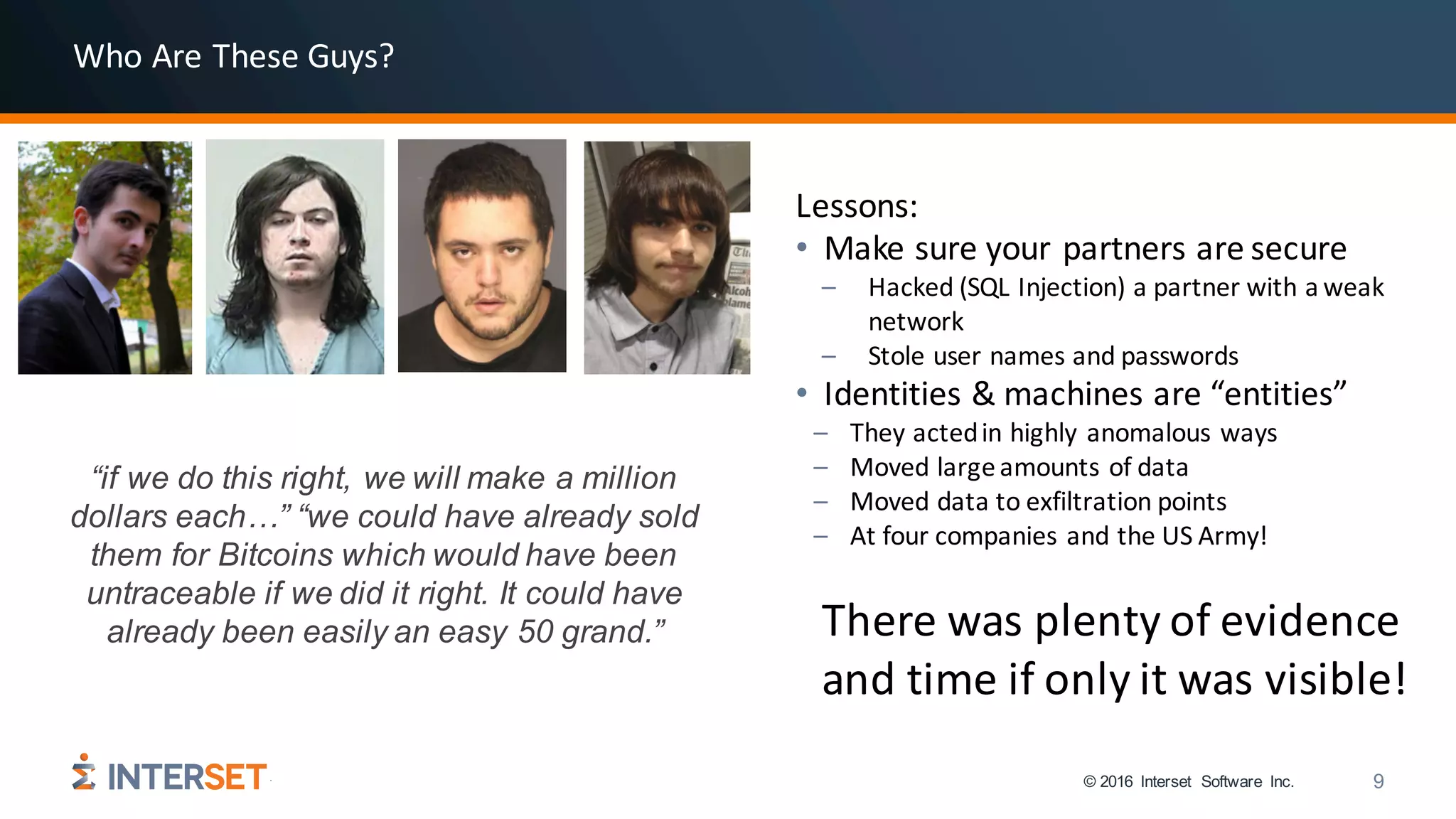 © 2016 Interset Software Inc. 9
Lessons:
• Make	sure	your	partners	are	secure
– Hacked	(SQL	Injection)	a	partner	with	a	weak	
network
– Stole	user	names	and	passwords
• Identities	&	machines	are	“entities”	
– They	acted	in	highly	anomalous	ways
– Moved	large	amounts	of	data
– Moved	data	to	exfiltration	points
– At	four	companies	and	the	US	Army!
There	was	plenty	of	evidence	
and	time	if	only	it	was	visible!
“if we do this right, we will make a million
dollars each…” “we could have already sold
them for Bitcoins which would have been
untraceable if we did it right. It could have
already been easily an easy 50 grand.”
Who	Are	These	Guys?
 