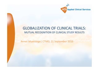 GLOBALIZATION OF CLINICAL TRIALS:
MUTUAL RECOGNITION OF CLINICAL STUDY RESULTS
Annet Muetstege| CTMD, 21 September 2016
 