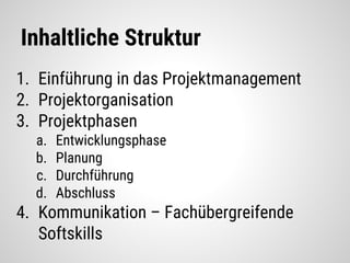 Inhaltliche Struktur
1. Einführung in das Projektmanagement
2. Projektorganisation
3. Projektphasen
a. Entwicklungsphase
b. Planung
c. Durchführung
d. Abschluss
4. Kommunikation – Fachübergreifende
Softskills
 