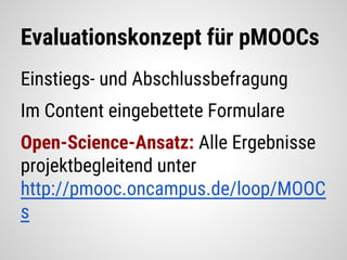 Evaluationskonzept für pMOOCs
Einstiegs- und Abschlussbefragung
Im Content eingebettete Formulare
Open-Science-Ansatz: Alle Ergebnisse
projektbegleitend unter
http://pmooc.oncampus.de/loop/MOOC
s
 