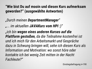 “Wie bist Du auf mooin und diesen Kurs aufmerksam
geworden?” (ausgewählte Antworten)
„Durch meinen DepartmentManager“
„... im aktuellen JAVAKurs vom HPI :)“
„ich bin wegen eines anderen Kurses auf die
Plattform gestoßen, da die Teilnahme kostenfrei ist
und ich mich für den Arbeitsmarkt und Gespräche
dazu in Schwung bringen will, sehe ich diesen Kurs als
Information und Motivation: wo sonst höre oder
kontakte ich bei wenig Zeit mitten in der Nacht
Fachleute?“
Einstiegsbefragung n=190
 