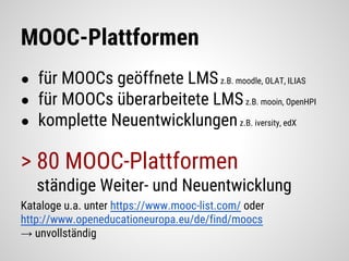 MOOC-Plattformen
● für MOOCs geöffnete LMSz.B. moodle, OLAT, ILIAS
● für MOOCs überarbeitete LMSz.B. mooin, OpenHPI
● komplette Neuentwicklungenz.B. iversity, edX
> 80 MOOC-Plattformen
ständige Weiter- und Neuentwicklung
Kataloge u.a. unter https://www.mooc-list.com/ oder
http://www.openeducationeuropa.eu/de/find/moocs
→ unvollständig
 