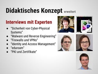 Didaktisches Konzept erweitert
Interviews mit Experten
● “Sicherheit von Cyber-Physical
Systems”
● “Malware und Reverse Engineering”
● “Firewalls und VPNs”
● “Identity and Access Management”
● “eduroam”
● “PKI und Zertifikate”
 