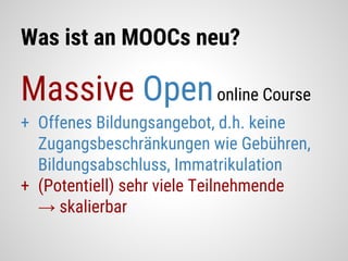 Was ist an MOOCs neu?
Massive Openonline Course
+ Offenes Bildungsangebot, d.h. keine
Zugangsbeschränkungen wie Gebühren,
Bildungsabschluss, Immatrikulation
+ (Potentiell) sehr viele Teilnehmende
→ skalierbar
 