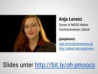 Anja Lorenz
Queen of MOOC-Maker
Fachhochschule Lübeck
@anjalorenz
anja.lorenz@oncampus.de
http://about.me/anjalorenz
Slides unter http://bit.ly/oh-pmoocs
 