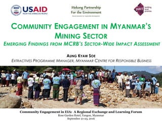 Community Engagement in EIA: A Regional Exchange and Learning Forum
Rose Garden Hotel, Yangon, Myanmar
COMMUNITY ENGAGEMENT IN MYANMAR’S
MINING SECTOR
EMERGING FINDINGS FROM MCRB’S SECTOR-WIDE IMPACT ASSESSMENT
AUNG KYAW SOE
EXTRACTIVES PROGRAMME MANAGER, MYANMAR CENTRE FOR RESPONSIBLE BUSINESS
Community Engagement in EIA: A Regional Exchange and Learning Forum
Rose Garden Hotel, Yangon, Myanmar
September 21-23, 2016
 