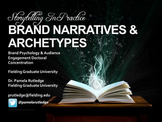 Storytelling In Practice
BRAND NARRATIVES &
ARCHETYPES
​Brand Psychology & Audience
Engagement Doctoral
Concentration
​Fielding Graduate University
​Dr. Pamela Rutledge
Fielding Graduate University
prutledge@fielding.edu
• @pamelarutledge
 