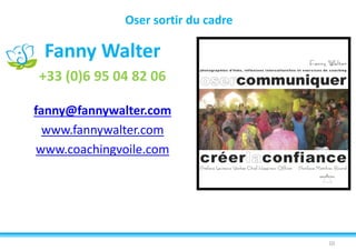 Oser sortir du cadre
Fanny Walter
+33 (0)6 95 04 82 06
fanny@fannywalter.com
www.fannywalter.com
www.coachingvoile.com
10
 