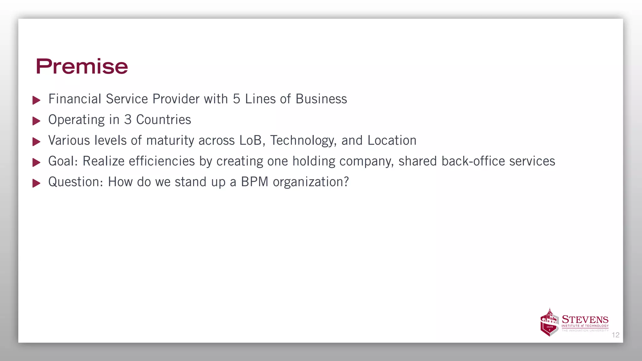 Premise
Financial Service Provider with 5 Lines of Business
Operating in 3 Countries
Various levels of maturity across LoB, Technology, and Location
Goal: Realize efficiencies by creating one holding company, shared back-office services
Question: How do we stand up a BPM organization?
12
 