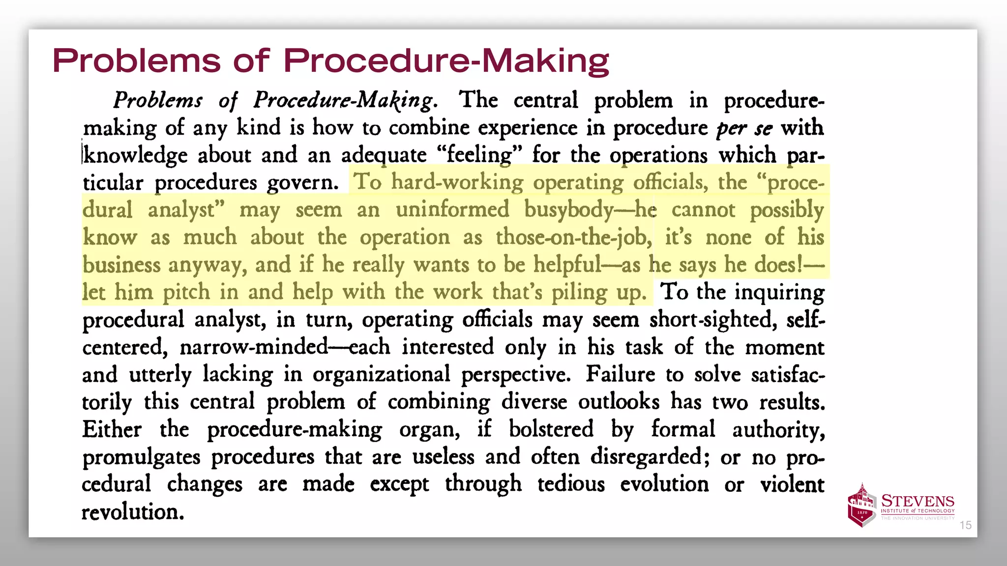 Problems of Procedure-Making
15
clarifying policy intent; publicizing generalizing
useful information that was formerly the possession of a few employees;
standardizing costs and man-hour requirements; and training new person-
nel by the use of procedural manuals.
Problems of Procedure-Making. The central problem in procedure-
making of any kind is how to combine experience in procedure per se with
[knowledge about and an adequate "feeling" for the operations which par-
ticular procedures govern. To hard-working operating officials, the "proce-
dural analyst" may seem an uninformed busybody he cannot possibly
know as much about the operation as those-on-the-job, it's none of his
business anyway, and if he really wants to be helpful as he says he does!
let him pitch in and help with the work that's piling up. To the inquiring
procedural analyst, in turn, operating officials may seem short-sighted, self-
centered, narrow-minded each interested only in his task of the moment
and utterly lacking in organizational perspective. Failure to solve satisfac-
torily this central problem of combining diverse outlooks has two results.
Either the procedure-making organ, if bolstered by formal authority,
promulgates procedures that are useless and often disregarded; or no pro-
cedural changes are made except through tedious evolution or violent
revolution.
Let it be admitted that the task of the procedural analyst is
frequently
 