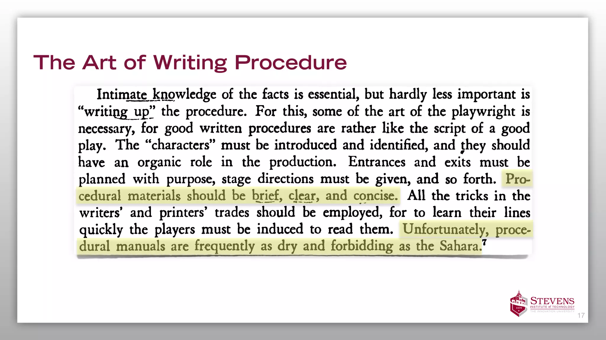 The Art of Writing Procedure
17
procedural by organizations doing
similar tasks? Can the job be done effectively with the present organiza-
tion or should change be recommended? If a particular method appears
efficient, can it be reconciled with stautory requirements? Is the job one
that can be done best by using ten skilled or fifteen unskilled employees?
Such are some of the questions for which answers must be found.
Intimate knowledge of the facts is essential, but hardly less important is
"writijig^up" the procedure. For this, some of the art of the playwright is
necessary, for good written procedures are rather like the script of a good
play. The "characters" must be introduced and identified, and they should
have an organic role in the production. Entrances and exits must be
planned with purpose, stage directions must be given, and so forth. Pro-
cedural materials should be brief, clear, and concise. All the tricks in the
writers' and printers' trades should be employed, for to learn their lines
quickly the players must be induced to read them. Unfortunately, proce-
dural manuals are frequently as dry and forbidding as the Sahara.
7
Procedures must be installed. Even the best-written materials do not
suffice of themselves. Educational campaigns must be undertaken, incentives
offered, sanctions devised, methods for apprehending violators worked out,
test runs made to discover "bugs," and follow-up inspections planned. All
possible devices for breaking old habits and creating new ones must be
 