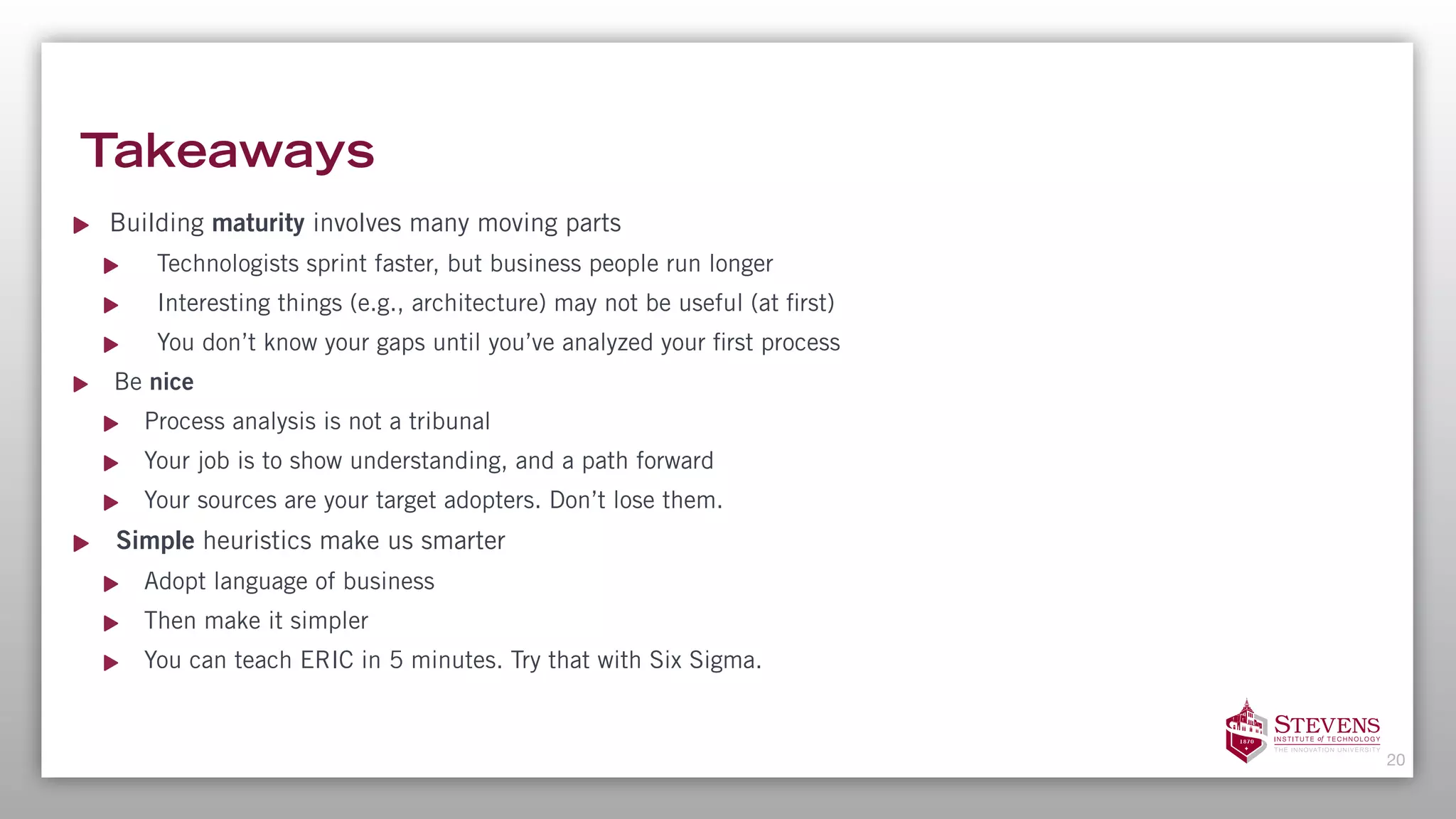 Takeaways
Building maturity involves many moving parts
Technologists sprint faster, but business people run longer
Interesting things (e.g., architecture) may not be useful (at first)
You don’t know your gaps until you’ve analyzed your first process
Be nice
Process analysis is not a tribunal
Your job is to show understanding, and a path forward
Your sources are your target adopters. Don’t lose them.
Simple heuristics make us smarter
Adopt language of business
Then make it simpler
You can teach ERIC in 5 minutes. Try that with Six Sigma.
20
 