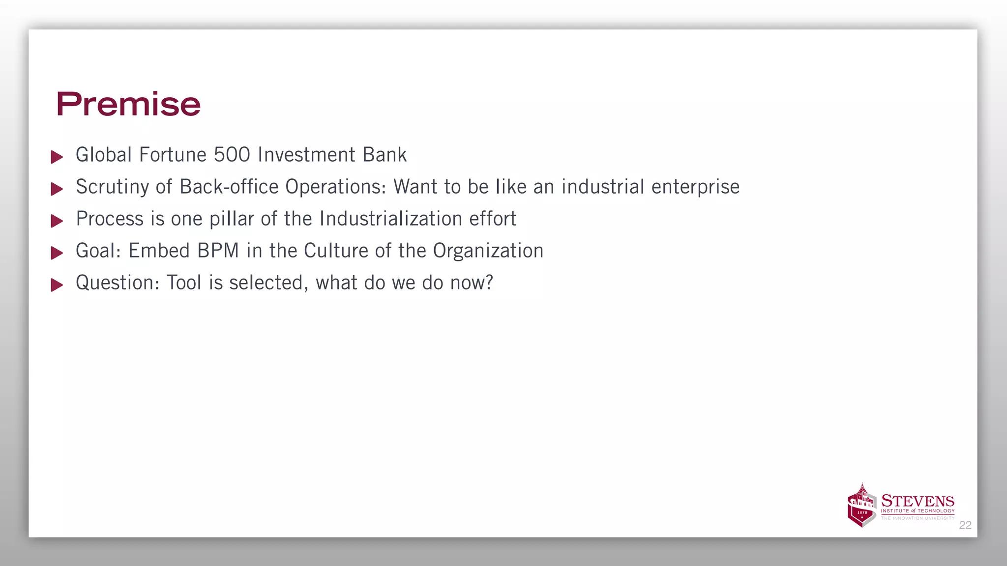Premise
Global Fortune 500 Investment Bank
Scrutiny of Back-office Operations: Want to be like an industrial enterprise
Process is one pillar of the Industrialization effort
Goal: Embed BPM in the Culture of the Organization
Question: Tool is selected, what do we do now?
22
 