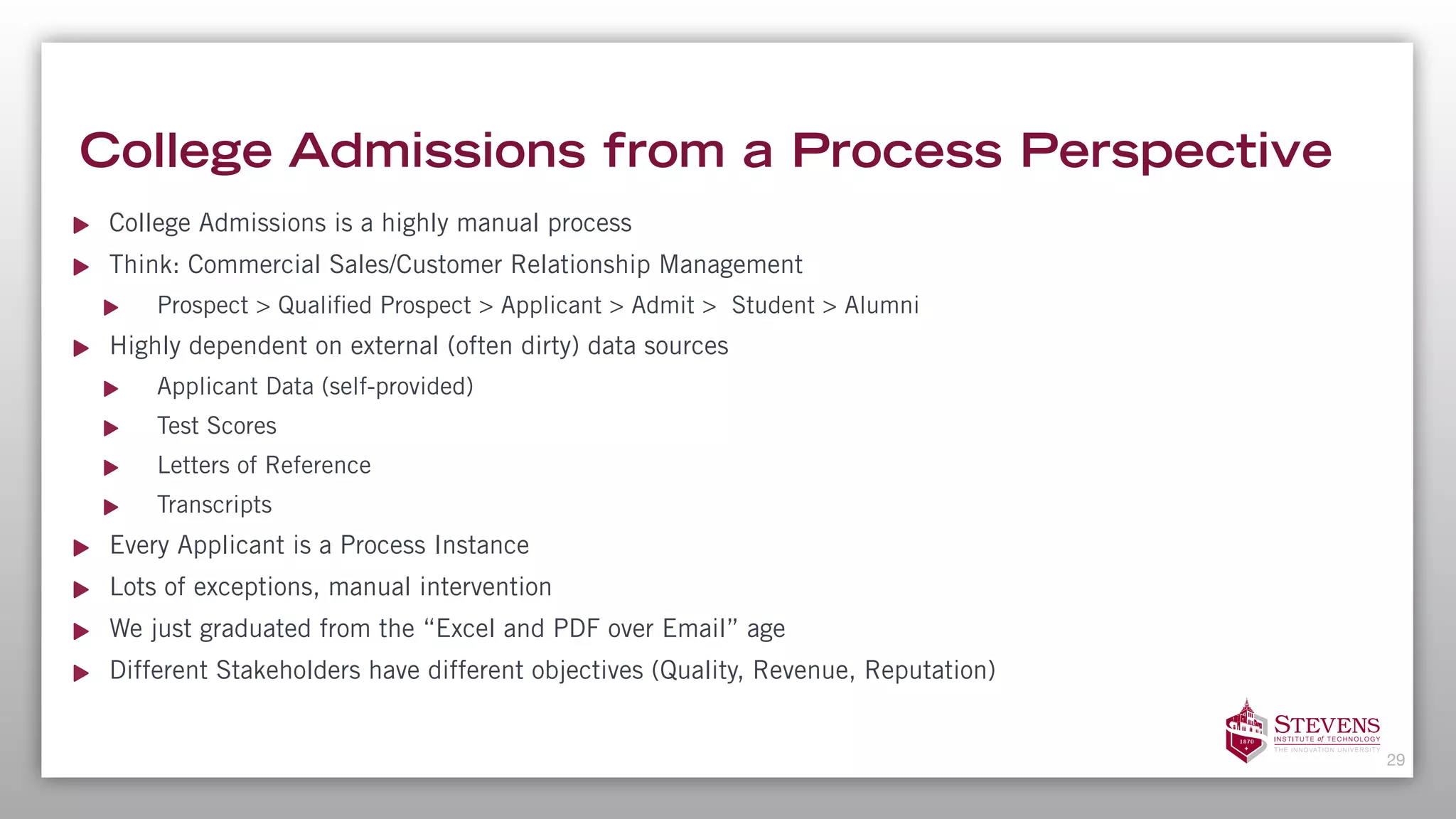 College Admissions from a Process Perspective
College Admissions is a highly manual process
Think: Commercial Sales/Customer Relationship Management
Prospect > Qualified Prospect > Applicant > Admit > Student > Alumni
Highly dependent on external (often dirty) data sources
Applicant Data (self-provided)
Test Scores
Letters of Reference
Transcripts
Every Applicant is a Process Instance
Lots of exceptions, manual intervention
We just graduated from the “Excel and PDF over Email” age
Different Stakeholders have different objectives (Quality, Revenue, Reputation)
29
 