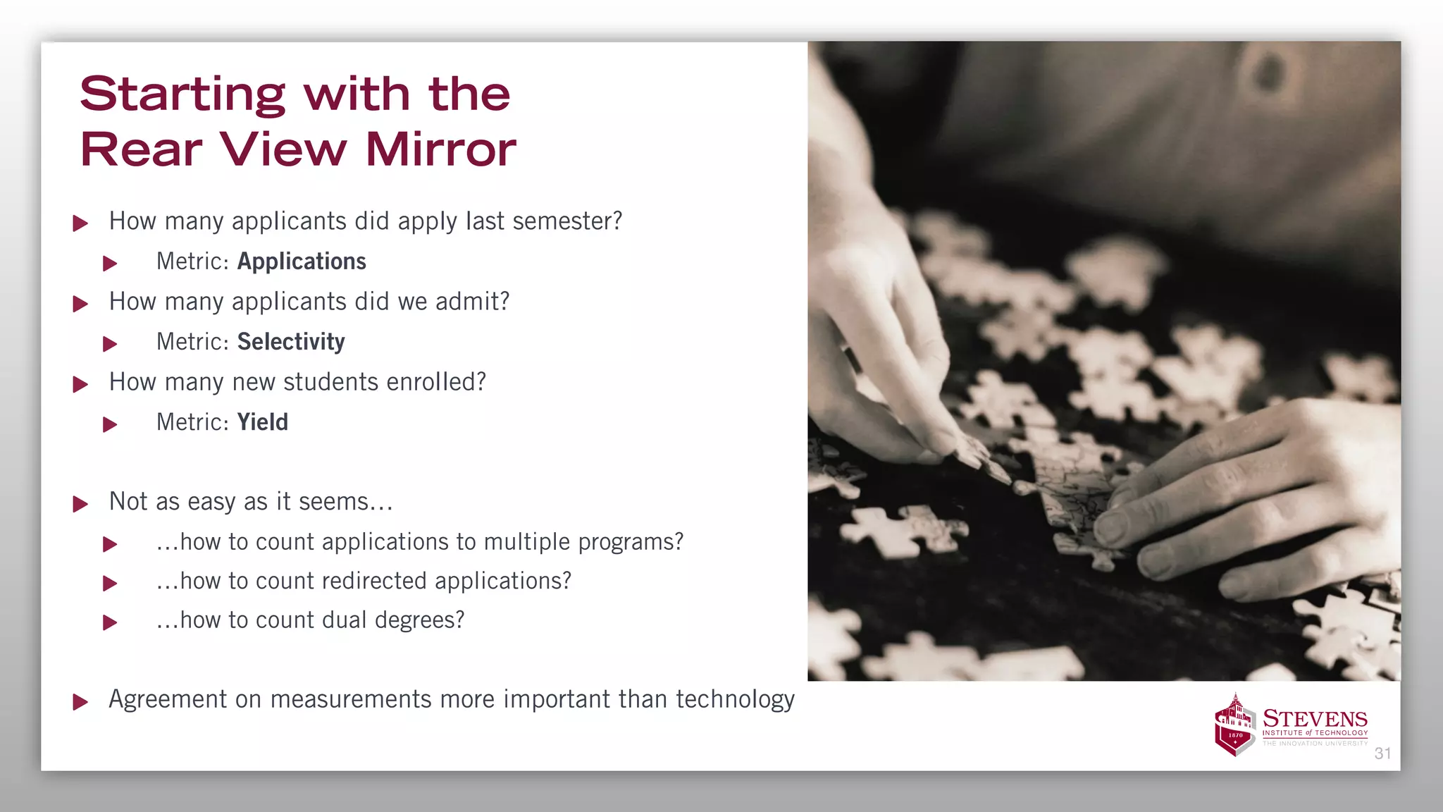 Starting with the  
Rear View Mirror
How many applicants did apply last semester?
Metric: Applications
How many applicants did we admit?
Metric: Selectivity
How many new students enrolled?
Metric: Yield
Not as easy as it seems…
…how to count applications to multiple programs?
…how to count redirected applications?
…how to count dual degrees?
Agreement on measurements more important than technology
31
 