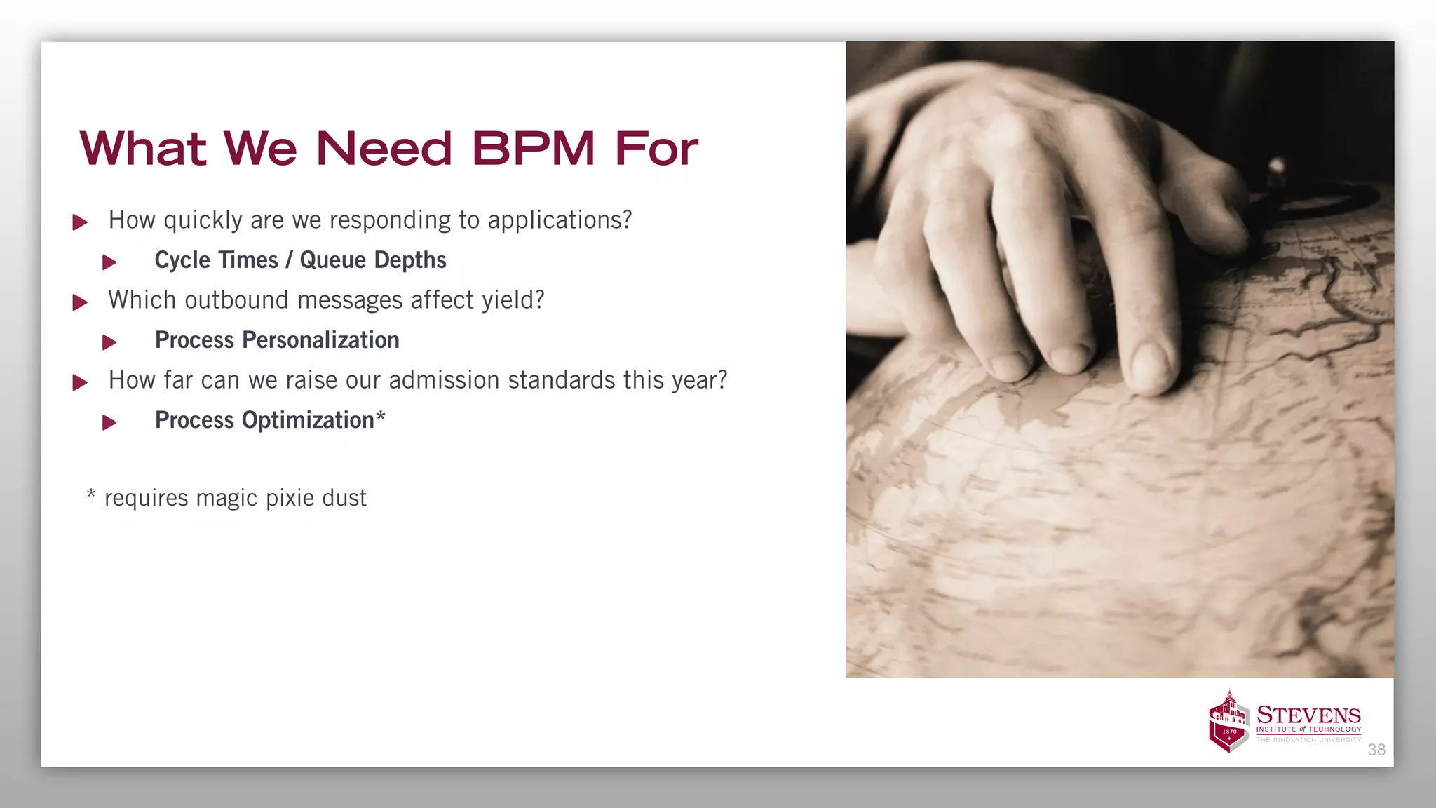 What We Need BPM For
How quickly are we responding to applications?
Cycle Times / Queue Depths
Which outbound messages affect yield?
Process Personalization
How far can we raise our admission standards this year?
Process Optimization*
* requires magic pixie dust
38
 