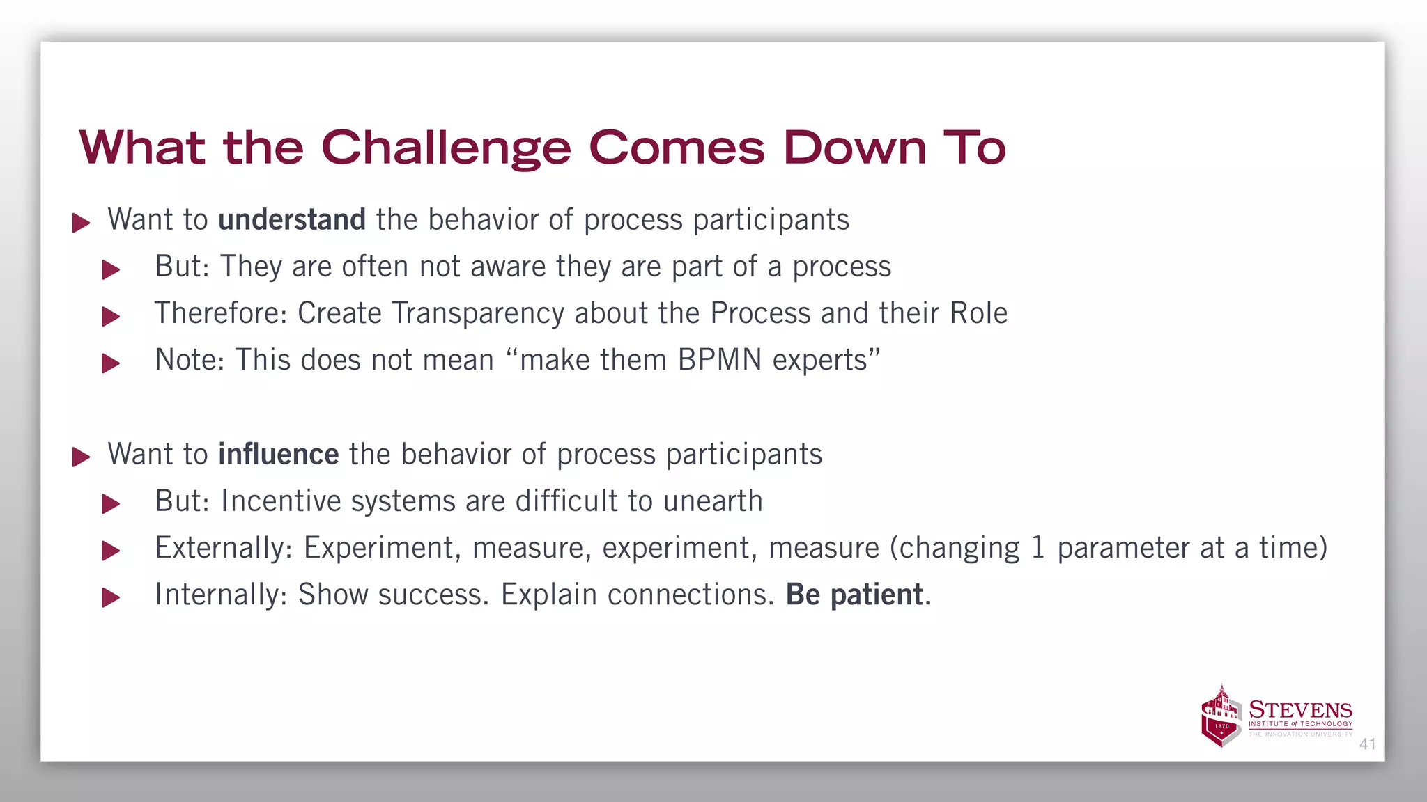 What the Challenge Comes Down To
Want to understand the behavior of process participants
But: They are often not aware they are part of a process
Therefore: Create Transparency about the Process and their Role
Note: This does not mean “make them BPMN experts”
Want to influence the behavior of process participants
But: Incentive systems are difficult to unearth
Externally: Experiment, measure, experiment, measure (changing 1 parameter at a time)
Internally: Show success. Explain connections. Be patient.
41
 