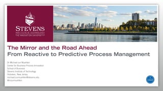 Dr Michael zur Muehlen
Center for Business Process Innovation
School of Business
Stevens Institute of Technology
Hoboken, New Jersey
michael.zurmuehlen@stevens.edu
@mzurmuehlen
The Mirror and the Road Ahead
From Reactive to Predictive Process Management
 