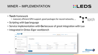 MINER – IMPLEMENTATION
• Torch framework
• matured, efficient GPU support, good packages for neural networks, …
• Scripting with Lua language
• Service implementation with Go because of great integration with Lua
• Integrated in Ontos Eiger workbench
12. September 201622
 