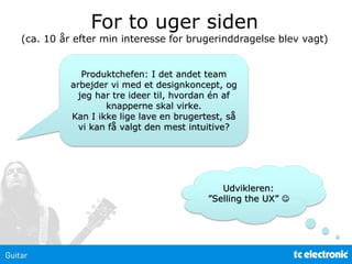 Produktchefen: I det andet team
arbejder vi med et designkoncept, og
jeg har tre ideer til, hvordan én af
knapperne skal virke.
Kan I ikke lige lave en brugertest, så
vi kan få valgt den mest intuitive?
For to uger siden
(ca. 10 år efter min interesse for brugerinddragelse blev vagt)
Udvikleren:
”Selling the UX” 
 