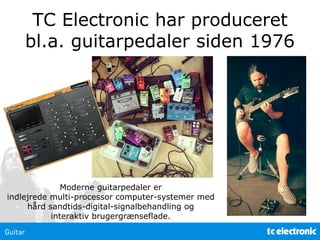 TC Electronic har produceret
bl.a. guitarpedaler siden 1976
Moderne guitarpedaler er
indlejrede multi-processor computer-systemer med
hård sandtids-digital-signalbehandling og
interaktiv brugergrænseflade.
 