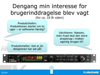 Produktchefen:
Produktionen starter om to
uger – er softwaren færdig?
Udvikleren: Næsten,
men hvad skal den store
drejeknap i midten
egenlig bruges til?
Dengang min interesse for
brugerinddragelse blev vagt
(for ca. 10 år siden)
Produktchefen: Det er én
designeren har sat på!
 