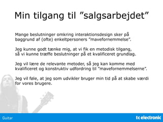 Min tilgang til ”salgsarbejdet”
Mange beslutninger omkring interaktionsdesign sker på
baggrund af (ofte) enkeltpersoners ”mavefornemmelse”.
Jeg kunne godt tænke mig, at vi fik en metodisk tilgang,
så vi kunne træffe beslutninger på et kvalificeret grundlag.
Jeg vil lære de relevante metoder, så jeg kan komme med
kvalificeret og konstruktiv udfordring til ”mavefornemmelserne”.
Jeg vil føle, at jeg som udvikler bruger min tid på at skabe værdi
for vores brugere.
 