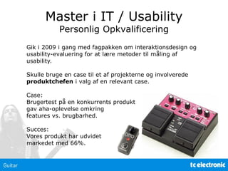 Master i IT / Usability
Personlig Opkvalificering
Gik i 2009 i gang med fagpakken om interaktionsdesign og
usability-evaluering for at lære metoder til måling af
usability.
Skulle bruge en case til et af projekterne og involverede
produktchefen i valg af en relevant case.
Case:
Brugertest på en konkurrents produkt
gav aha-oplevelse omkring
features vs. brugbarhed.
Succes:
Vores produkt har udvidet
markedet med 66%.
 