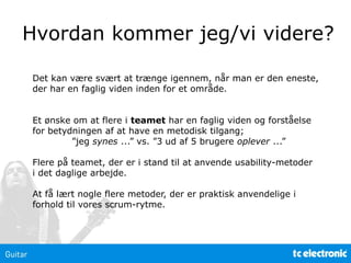 Hvordan kommer jeg/vi videre?
Det kan være svært at trænge igennem, når man er den eneste,
der har en faglig viden inden for et område.
Et ønske om at flere i teamet har en faglig viden og forståelse
for betydningen af at have en metodisk tilgang;
”jeg synes ...” vs. ”3 ud af 5 brugere oplever ...”
Flere på teamet, der er i stand til at anvende usability-metoder
i det daglige arbejde.
At få lært nogle flere metoder, der er praktisk anvendelige i
forhold til vores scrum-rytme.
 