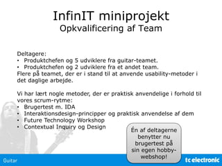 InfinIT miniprojekt
Opkvalificering af Team
Deltagere:
• Produktchefen og 5 udviklere fra guitar-teamet.
• Produktchefen og 2 udviklere fra et andet team.
Flere på teamet, der er i stand til at anvende usability-metoder i
det daglige arbejde.
Vi har lært nogle metoder, der er praktisk anvendelige i forhold til
vores scrum-rytme:
• Brugertest m. IDA
• Interaktionsdesign-principper og praktisk anvendelse af dem
• Future Technology Workshop
• Contextual Inquiry og Design
Én af deltagerne
benytter nu
brugertest på
sin egen hobby-
webshop!
 