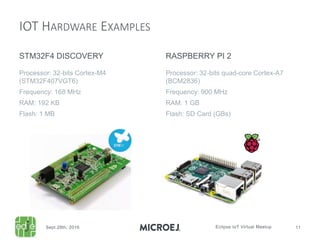 IOT HARDWARE EXAMPLES
STM32F4 DISCOVERY
Processor: 32-bits Cortex-M4
(STM32F407VGT6)
Frequency: 168 MHz
RAM: 192 KB
Flash: 1 MB
RASPBERRY PI 2
Processor: 32-bits quad-core Cortex-A7
(BCM2836)
Frequency: 900 MHz
RAM: 1 GB
Flash: SD Card (GBs)
 