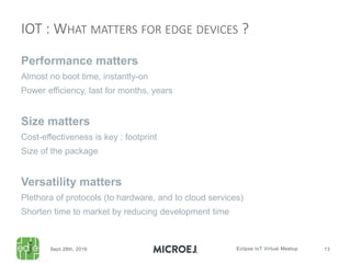 Performance matters
Almost no boot time, instantly-on
Power efficiency, last for months, years
Size matters
Cost-effectiveness is key : footprint
Size of the package
Versatility matters
Plethora of protocols (to hardware, and to cloud services)
Shorten time to market by reducing development time
IOT : WHAT MATTERS FOR EDGE DEVICES ?
 