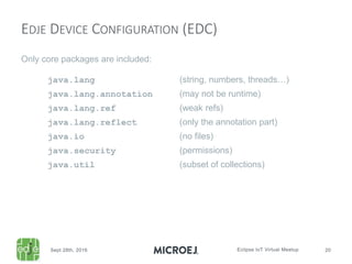 Only core packages are included:
java.lang (string, numbers, threads…)
java.lang.annotation (may not be runtime)
java.lang.ref (weak refs)
java.lang.reflect (only the annotation part)
java.io (no files)
java.security (permissions)
java.util (subset of collections)
EDJE DEVICE CONFIGURATION (EDC)
 