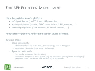 Lists the peripherals of a platform
• MCU peripherals (UART, timer, USB controller, …)
• Board peripherals (screen, GPIO ports, button, LED, sensors, …)
• External peripherals (USB devices, bluetooth devices, …)
Peripheral plug/unplug notification system (event listeners)
Two use cases:
• Static peripherals:
• Attached to the board or the MCU, they never appear nor disappear
• applications can adapt to the target configuration
• Dynamic peripherals
• they can be unplugged from the device
• applications can react to these events (e.g. an application can register a Z-wave plug
“peripheral driver” because a USB serial port just appeared)
EDJE API: PERIPHERAL MANAGEMENT
 