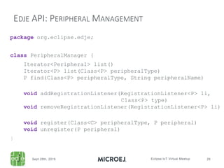 package org.eclipse.edje;
class PeripheralManager {
Iterator<Peripheral> list()
Iterator<P> list(Class<P> peripheralType)
P find(Class<P> peripheralType, String peripheralName)
void addRegistrationListener(RegistrationListener<P> li,
Class<P> type)
void removeRegistrationListener(RegistrationListener<P> li)
void register(Class<C> peripheralType, P peripheral)
void unregister(P peripheral)
}
EDJE API: PERIPHERAL MANAGEMENT
 