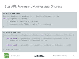 EDJE API: PERIPHERAL MANAGEMENT SAMPLES
// static use case:
Iterator<Peripheral> peripherals = PeripheralManager.list();
while(peripherals.hasNext()) {
Peripheral p = peripherals.next();
System.out.println("Edje periph : " + p.getName());
}
// dynamic use case:
PeripheralManager.addRegistrationListener(new RegistrationListener<MyDevice>()
{
public void peripheralRegistered(RegistrationEvent<MyDevice> event) {
event.getPeripheral().myDeviceMethod(…);
}
public void peripheralUnregistered(RegistrationEvent<MyDevice> event){
}
}, MyDevice.class);
 