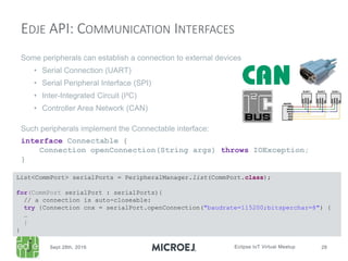 Some peripherals can establish a connection to external devices
• Serial Connection (UART)
• Serial Peripheral Interface (SPI)
• Inter-Integrated Circuit (I²C)
• Controller Area Network (CAN)
Such peripherals implement the Connectable interface:
interface Connectable {
Connection openConnection(String args) throws IOException;
}
EDJE API: COMMUNICATION INTERFACES
List<CommPort> serialPorts = PeripheralManager.list(CommPort.class);
for(CommPort serialPort : serialPorts){
// a connection is auto-closeable:
try {Connection cnx = serialPort.openConnection("baudrate=115200;bitsperchar=8") {
…
}
}
 