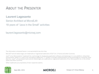 Laurent Lagosanto
Senior Architect at MicroEJ®
18 years of “Java in the Small” activities
laurent.lagosanto@microej.com
ABOUT THE PRESENTER
The information contained herein is not warranted to be error-free.
MicroEJ® and all relative logos are trademarks or registered trademarks of IS2T S.A. in France and other Countries.
Java™ is Sun Microsystems’ trademark for a technology for developing application software and deploying it in cross-platform, networked
environments. When it is used in this site without adding the “™” symbol, it includes implementations of the technology by companies other
than Sun. Java™, all Java-based marks and all related logos are trademarks or registered trademarks of Sun Microsystems Inc, in the United
States and other Countries.
Other trademarks are proprietary of their respective owners.
 