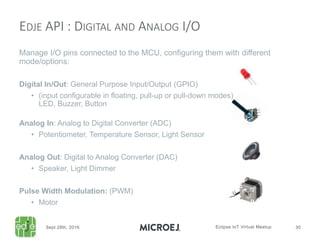 Manage I/O pins connected to the MCU, configuring them with different
mode/options:
Digital In/Out: General Purpose Input/Output (GPIO)
• (input configurable in floating, pull-up or pull-down modes)
LED, Buzzer, Button
Analog In: Analog to Digital Converter (ADC)
• Potentiometer, Temperature Sensor, Light Sensor
Analog Out: Digital to Analog Converter (DAC)
• Speaker, Light Dimmer
Pulse Width Modulation: (PWM)
• Motor
EDJE API : DIGITAL AND ANALOG I/O
 