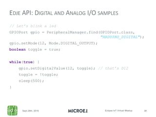 // Let’s blink a led
GPIOPort gpio = PeripheralManager.find(GPIOPort.class,
"ARDUINO_DIGITAL");
gpio.setMode(12, Mode.DIGITAL_OUTPUT);
boolean toggle = true;
while(true) {
gpio.setDigitalValue(12, toggle); // that’s D12
toggle = !toggle;
sleep(500);
}
EDJE API: DIGITAL AND ANALOG I/O SAMPLES
 