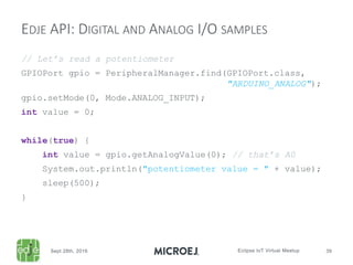 // Let’s read a potentiometer
GPIOPort gpio = PeripheralManager.find(GPIOPort.class,
"ARDUINO_ANALOG");
gpio.setMode(0, Mode.ANALOG_INPUT);
int value = 0;
while(true) {
int value = gpio.getAnalogValue(0); // that’s A0
System.out.println("potentiometer value = " + value);
sleep(500);
}
EDJE API: DIGITAL AND ANALOG I/O SAMPLES
 