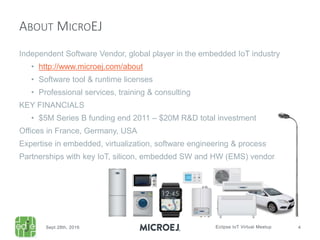 Independent Software Vendor, global player in the embedded IoT industry
• http://www.microej.com/about
• Software tool & runtime licenses
• Professional services, training & consulting
KEY FINANCIALS
• $5M Series B funding end 2011 – $20M R&D total investment
Offices in France, Germany, USA
Expertise in embedded, virtualization, software engineering & process
Partnerships with key IoT, silicon, embedded SW and HW (EMS) vendors
ABOUT MICROEJ
 