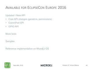 Updated / New API
• Core API changes (generics, permissions)
• CommPort API
• GPIO API
More tests
Samples
Reference implementation on MicroEJ OS
AVAILABLE FOR ECLIPSECON EUROPE 2016
 