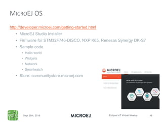 http://developer.microej.com/getting-started.html
• MicroEJ Studio Installer
• Firmware for STM32F746-DISCO, NXP K65, Renesas Synergy DK-S7
• Sample code
• Hello world
• Widgets
• Network
• Smartwatch
• Store: communitystore.microej.com
MICROEJ OS
 