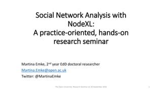 Social Network Analysis with
NodeXL:
A practice-oriented, hands-on
research seminar
Martina Emke, 2nd year EdD doctoral researcher
Martina.Emke@open.ac.uk
Twitter: @MartinaEmke
The Open University: Research Seminar on 28 September 2016 1
 