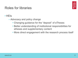 www.bl.uk 12
Roles for libraries
• HEIs
– Advocacy and policy change
• Changing guidance for the “deposit” of eTheses
• Be...