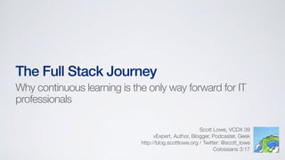 The Full Stack Journey
Scott Lowe, VCDX 39
vExpert, Author, Blogger, Podcaster, Geek
http://blog.scottlowe.org / Twitter: @scott_lowe
Colossians 3:17
Why continuous learning is the only way forward for IT
professionals
 