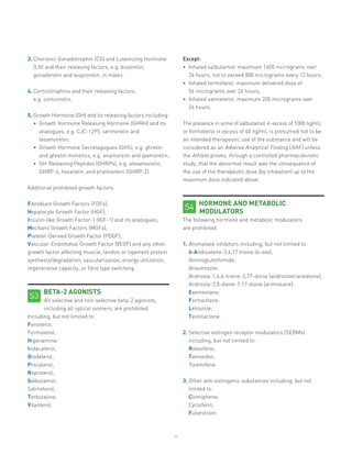 4
3.	Chorionic Gonadotrophin (CG) and Luteinizing Hormone
(LH) and their releasing factors, e.g. buserelin,
gonadorelin and leuprorelin, in males.
4.	Corticotrophins and their releasing factors,
e.g. corticorelin.
5.	Growth Hormone (GH) and its releasing factors including:
•	 Growth Hormone Releasing Hormone (GHRH) and its
analogues, e.g. CJC-1295, sermorelin and
tesamorelin;
•	 Growth Hormone Secretagogues (GHS), e.g. ghrelin
and ghrelin mimetics, e.g. anamorelin and ipamorelin;
•	 GH-Releasing Peptides (GHRPs), e.g. alexamorelin,
GHRP-6, hexarelin, and pralmorelin (GHRP-2).
Additional prohibited growth factors:
Fibroblast Growth Factors (FGFs);
Hepatocyte Growth Factor (HGF);
Insulin-like Growth Factor-1 (IGF-1) and its analogues;
Mechano Growth Factors (MGFs);
Platelet-Derived Growth Factor (PDGF);
Vascular-Endothelial Growth Factor (VEGF) and any other
growth factor affecting muscle, tendon or ligament protein
synthesis/degradation, vascularisation, energy utilization,
regenerative capacity, or fibre type switching.
BETA-2 AGONISTS
All selective and non-selective beta-2 agonists,
including all optical isomers, are prohibited.
Including, but not limited to:
Fenoterol;
Formoterol;
Higenamine;
Indacaterol;
Olodaterol;
Procaterol;
Reproterol;
Salbutamol;
Salmeterol;
Terbutaline;
Vilanterol.
S3
Except:
•	 Inhaled salbutamol: maximum 1600 micrograms over
24 hours, not to exceed 800 micrograms every 12 hours;
•	 Inhaled formoterol: maximum delivered dose of
54 micrograms over 24 hours;
•	 Inhaled salmeterol: maximum 200 micrograms over
24 hours.
The presence in urine of salbutamol in excess of 1000 ng/mL
or formoterol in excess of 40 ng/mL is presumed not to be
an intended therapeutic use of the substance and will be
considered as an Adverse Analytical Finding (AAF) unless
the Athlete proves, through a controlled pharmacokinetic
study, that the abnormal result was the consequence of
the use of the therapeutic dose (by inhalation) up to the
maximum dose indicated above.
HORMONE AND METABOLIC
MODULATORS
The following hormone and metabolic modulators
are prohibited:
1.	Aromatase inhibitors including, but not limited to:
4-Androstene-3,6,17 trione (6-oxo);
Aminoglutethimide;
Anastrozole;
Androsta-1,4,6-triene-3,17-dione (androstatrienedione);
Androsta-3,5-diene-7,17-dione (arimistane);
Exemestane;
Formestane;
Letrozole;
Testolactone.
2.	Selective estrogen receptor modulators (SERMs)
including, but not limited to:
Raloxifene;
Tamoxifen;
Toremifene.
3.	Other anti-estrogenic substances including, but not
limited to:
Clomiphene;
Cyclofenil;
Fulvestrant.
S4
 