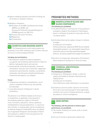 5
4.	Agents modifying myostatin function(s) including, but
not limited, to: myostatin inhibitors.
5.	Metabolic modulators:
5.1 Activators of the AMP-activated protein kinase
(AMPK), e.g. AICAR; and
Peroxisome Proliferator Activated Receptor δ
(PPARδ) agonists, e.g. GW 1516;
5.2 Insulins and insulin-mimetics;
5.3 Meldonium;
5.4 Trimetazidine.
DIURETICS AND MASKING AGENTS
The following diuretics and masking agents are
prohibited, as are other substances with a similar chemical
structure or similar biological effect(s).
Including, but not limited to:
•	 Desmopressin; probenecid; plasma expanders,
e.g. glycerol and intravenous administration of albumin,
dextran, hydroxyethyl starch and mannitol;
•	 Acetazolamide; amiloride; bumetanide; canrenone;
chlortalidone; etacrynic acid; furosemide; indapamide;
metolazone; spironolactone; thiazides, e.g. bendroflu-
methiazide, chlorothiazide and hydrochlorothiazide;
triamterene and vaptans, e.g. tolvaptan.
Except:
•	 Drospirenone; pamabrom; and ophthalmic use of
carbonic anhydrase inhibitors (e.g. dorzolamide,
brinzolamide);
•	 Local administration of felypressin in dental
anaesthesia.
The detection in an Athlete’s Sample at all times or
In-Competition, as applicable, of any quantity of
the following substances subject to threshold
limits: formoterol, salbutamol, cathine, ephedrine,
methylephedrine and pseudoephedrine, in conjunction
with a diuretic or masking agent, will be considered as
an Adverse Analytical Finding (AAF) unless the Athlete
has an approved Therapeutic Use Exemption (TUE) for
that substance in addition to the one granted for the
diuretic or masking agent.
S5
PROHIBITED METHODS
MANIPULATION OF BLOOD AND
BLOOD COMPONENTS
The following are prohibited:
1.	The Administration or reintroduction of any quantity of
autologous, allogenic (homologous) or heterologous
blood, or red blood cell products of any origin into the
circulatory system.
2.	Artificially enhancing the uptake, transport or delivery
of oxygen.
Including, but not limited to:
Perfluorochemicals; efaproxiral (RSR13) and modified
haemoglobin products, e.g. haemoglobin-based blood
substitutes and microencapsulated haemoglobin
products, excluding supplemental oxygen by inhalation.
3.	Any form of intravascular manipulation of the blood or
blood components by physical or chemical means.
CHEMICAL AND PHYSICAL
MANIPULATION
The following are prohibited:
1. Tampering, or Attempting to Tamper, to alter the
integrity and validity of Samples collected during
Doping Control.
Including, but not limited to:
Urine substitution and/or adulteration, e.g. proteases.
2. Intravenous infusions and/or injections of more than
50 mL per 6 hour period except for those legitimately
received in the course of hospital admissions, surgical
procedures or clinical investigations.
GENE DOPING
The following, with the potential to enhance sport
performance, are prohibited:
1. The transfer of polymers of nucleic acids or nucleic
acid analogues.
2.	The use of normal or genetically modified cells.
M1
M2
M3
 
