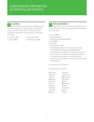 8
SUBSTANCES PROHIBITED
IN PARTICULAR SPORTS
ALCOHOL
Alcohol (ethanol) is prohibited In-Competition only,
in the following sports. Detection will be conducted by
analysis of breath and/or blood. The doping violation
threshold is equivalent to a blood alcohol concentration
of 0.10 g/L.
•	 Air Sports (FAI) •	 Automobile (FIA)
•	 Archery (WA) •	 Powerboating (UIM)
P1
BETA-BLOCKERS
Beta-blockers are prohibited In-Competition only, in
the following sports, and also prohibited Out-of-Competition
where indicated.
•	 Archery (WA)*
•	 Automobile (FIA)
•	 Billiards (all disciplines) (WCBS)
•	 Darts (WDF)
•	 Golf (IGF)
•	 Shooting (ISSF, IPC)*
•	 Skiing/Snowboarding (FIS) in ski jumping, freestyle
aerials/halfpipe and snowboard halfpipe/big air
•	 Underwater sports (CMAS) in constant-weight apnoea
with or without fins, dynamic apnoea with and without
fins, free immersion apnoea, Jump Blue apnoea,
spearfishing, static apnoea, target shooting, and variable
weight apnoea.
*Also prohibited Out-of-Competition
Including, but not limited to:
Acebutolol; Labetalol;
Alprenolol; Levobunolol;
Atenolol; Metipranolol;
Betaxolol; Metoprolol;
Bisoprolol; Nadolol;
Bunolol; Oxprenolol;
Carteolol; Pindolol;
Carvedilol; Propranolol;
Celiprolol; Sotalol;
Esmolol; Timolol.
P2
 